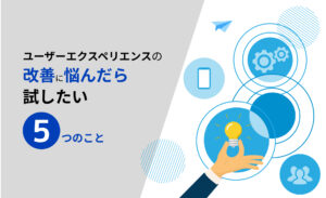 ユーザーエクスペリエンスの改善に悩んだら試したい5つのこと